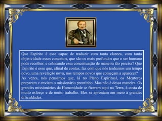 Que Espírito é esse capaz de traduzir com tanta clareza, com tanta
objetividade esses conceitos, que são os mais profundos que o ser humano
pode recolher, e colocando essa conceituação de maneira tão precisa? Que
Espírito é esse que, afinal de contas, faz com que nós tenhamos um tempo
novo, uma revelação nova, nos tempos novos que começam a aparecer?
Às vezes, nós pensamos que, lá no Plano Espiritual, os Mentores
preparam e enviam o missionário prontinho. Mas não é dessa maneira. Os
grandes missionários da Humanidade se fizeram aqui na Terra, à custa de
muito esforço e de muito trabalho. Eles se aprontam em meio à grandes
dificuldades.
 