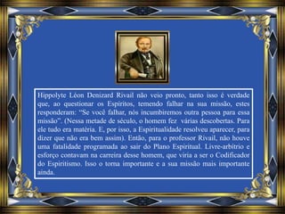 Hippolyte Léon Denizard Rivail não veio pronto, tanto isso é verdade
que, ao questionar os Espíritos, temendo falhar na sua missão, estes
responderam: “Se você falhar, nós incumbiremos outra pessoa para essa
missão”. (Nessa metade de século, o homem fez várias descobertas. Para
ele tudo era matéria. E, por isso, a Espiritualidade resolveu aparecer, para
dizer que não era bem assim). Então, para o professor Rivail, não houve
uma fatalidade programada ao sair do Plano Espiritual. Livre-arbítrio e
esforço contavam na carreira desse homem, que viria a ser o Codificador
do Espiritismo. Isso o torna importante e a sua missão mais importante
ainda.
 