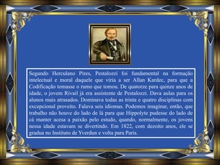Segundo Herculano Pires, Pestalozzi foi fundamental na formação
intelectual e moral daquele que viria a ser Allan Kardec, para que a
Codificação tomasse o rumo que tomou. De quatorze para quinze anos de
idade, o jovem Rivail já era assistente de Pestalozzi. Dava aulas para os
alunos mais atrasados. Dominava todas as trinta e quatro disciplinas com
excepcional proveito. Falava seis idiomas. Podemos imaginar, então, que
trabalho não houve do lado de lá para que Hippolyte pudesse do lado de
cá manter acesa a paixão pelo estudo, quando, normalmente, os jovens
nessa idade estavam se divertindo. Em 1822, com dezoito anos, ele se
gradua no Instituto de Yverdun e volta para Paris.
 