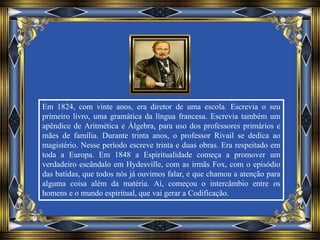 Em 1824, com vinte anos, era diretor de uma escola. Escrevia o seu
primeiro livro, uma gramática da língua francesa. Escrevia também um
apêndice de Aritmética e Álgebra, para uso dos professores primários e
mães de família. Durante trinta anos, o professor Rivail se dedica ao
magistério. Nesse período escreve trinta e duas obras. Era respeitado em
toda a Europa. Em 1848 a Espiritualidade começa a promover um
verdadeiro escândalo em Hydesville, com as irmãs Fox, com o episódio
das batidas, que todos nós já ouvimos falar, e que chamou a atenção para
alguma coisa além da matéria. Aí, começou o intercâmbio entre os
homens e o mundo espiritual, que vai gerar a Codificação.
 