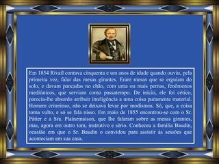 Em 1854 Rivail contava cinquenta e um anos de idade quando ouviu, pela
primeira vez, falar das mesas girantes. Eram mesas que se erguiam do
solo, e davam pancadas no chão, com uma ou mais pernas, fenômenos
mediúnicos, que serviam como passatempo. De início, ele foi cético,
parecia-lhe absurdo atribuir inteligência a uma coisa puramente material.
Homem criterioso, não se deixava levar por modismos. Só, que, a coisa
toma vulto, e só se fala nisso. Em maio de 1855 encontrou-se com o Sr.
Pâtier e a Sra. Plainemaison, que lhe falaram sobre as mesas girantes,
mas, agora em outro tom, instrutivo e sério. Conheceu a família Baudin,
ocasião em que o Sr. Baudin o convidou para assistir às sessões que
aconteciam em sua casa.
 