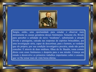 Surgiu, então, uma oportunidade para estudar e observar mais
atentamente as causas geradoras desses fenômenos. Somente ele, Rivail,
para perceber a utilidade do novo “modismo”, substituindo a atração
frívola e passageira, calcada nas respostas de espíritos brincalhões, por
uma investigação séria, capaz de descortinar, para o homem, as verdades
que ele próprio, por sua condição investigativa precária, ainda não podia
conceber. E através de duas médiuns, filhas do Sr. Baudin, toma contato
direto com esses fenômenos e desperta para a sua missão. Começa um
estudo e desenvolve os primeiros trabalhos importantes sobre o assunto,
que vai lhe tomar mais de vinte horas diárias.
 