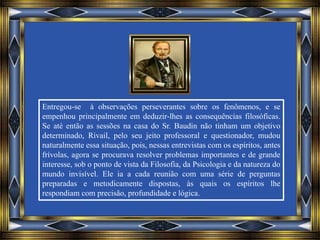 Entregou-se à observações perseverantes sobre os fenômenos, e se
empenhou principalmente em deduzir-lhes as consequências filosóficas.
Se até então as sessões na casa do Sr. Baudin não tinham um objetivo
determinado, Rivail, pelo seu jeito professoral e questionador, mudou
naturalmente essa situação, pois, nessas entrevistas com os espíritos, antes
frívolas, agora se procurava resolver problemas importantes e de grande
interesse, sob o ponto de vista da Filosofia, da Psicologia e da natureza do
mundo invisível. Ele ia a cada reunião com uma série de perguntas
preparadas e metodicamente dispostas, às quais os espíritos lhe
respondiam com precisão, profundidade e lógica.
 