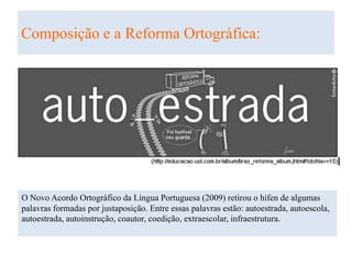 Composição e a Reforma Ortográfica:
O Novo Acordo Ortográfico da Língua Portuguesa (2009) retirou o hífen de algumas
palavras formadas por justaposição. Entre essas palavras estão: autoestrada, autoescola,
autoestrada, autoinstrução, coautor, coedição, extraescolar, infraestrutura.
 