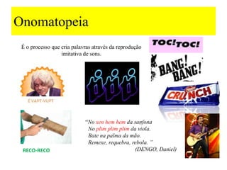 Onomatopeia
É o processo que cria palavras através da reprodução
imitativa de sons.
RECO-RECO
“No xen hem hem da sanfona
No plim plim plim da viola.
Bate na palma da mão.
Remexe, requebra, rebola. ”
(DENGO, Daniel)
 