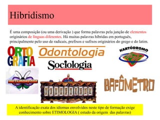 Hibridismo
É uma composição (ou uma derivação ) que forma palavras pela junção de elementos
originários de línguas diferentes. Há muitas palavras híbridas em português,
principalmente pelo uso de radicais, prefixos e sufixos originários do grego e do latim.
A identificação exata dos idiomas envolvidos neste tipo de formação exige
conhecimento sobre ETIMOLOGIA ( estudo da origem das palavras)
 