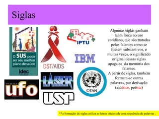 Siglas
Algumas siglas ganham
tanta força no uso
cotidiano, que são tratadas
pelos falantes como se
fossem substantivos, e
muitas vezes, o significado
original dessas siglas
apaga-se da memória dos
falantes.
A partir de siglas, também
formam-se outras
palavras, por derivação
(aidético, petista)
**a formação de siglas utiliza as letras iniciais de uma sequência de palavras .
 