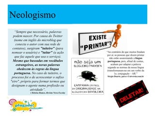 Neologismo
“Sempre que necessário, palavras
podem nascer. Por causa do Twitter
(nome em inglês do microblog que
conecta o autor com sua rede de
contatos), surgiram "tuiteiro" (para
nomear o usuário) e "tuitar" (a ação
que faz aquele que usa o serviço).
Mesmo que baseadas em vocábulos
estrangeiros, as novas palavras
obedecem às regras da língua
portuguesa. No caso de tuiteiro, o
processo foi o de acrescentar o sufixo
"eiro", próprio para formar termos que
designam o agente numa profissão ou
atividade”.
( Heloísa Ramos, Revista Nova Escola)
“Ao contrário do que muitos bradam
por aí, as pessoas que dizem printar
não estão assassinando a língua
portuguesa, pois, afinal de contas,
acabam por adaptar a palavra
segundo as normas da nossa língua
(transformaram-na em um verbo da
1a. conjugação – AR.”
Sérgio Duarte, para o Universia.com.br
 