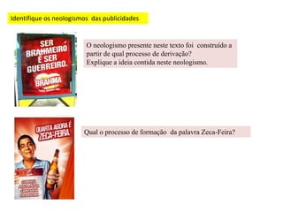 Identifique os neologismos das publicidades
O neologismo presente neste texto foi construído a
partir de qual processo de derivação?
Explique a ideia contida neste neologismo.
Qual o processo de formação da palavra Zeca-Feira?
 