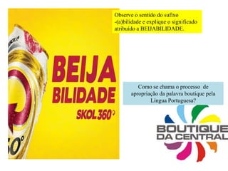 Observe o sentido do sufixo
-(a)bilidade e explique o significado
atribuído a BEIJABILIDADE.
Como se chama o processo de
apropriação da palavra boutique pela
Língua Portuguesa?
 
