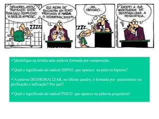 Identifique na tirinha uma palavra formada por composição.
Qual o significado do radical HIPNO, que aparece na palavra hipnose?
A palavra DESMORALIZAR, no último quadro, é formada por parassíntese ou
prefixação e sufixação? Por quê?
Qual o significado do radical PSICO que aparece na palavra psiquiatria?
 
