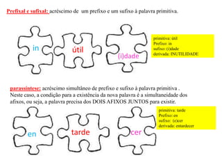 parassíntese: acréscimo simultâneo de prefixo e sufixo à palavra primitiva .
Neste caso, a condição para a existência da nova palavra é a simultaneidade dos
afixos, ou seja, a palavra precisa dos DOIS AFIXOS JUNTOS para existir.
Prefixal e sufixal: acréscimo de um prefixo e um sufixo à palavra primitiva.
útilin
(i)dade
primitiva: útil
Prefixo: in
sufixo: (i)dade
derivada: INUTILIDADE
en certarde
primitiva: tarde
Prefixo: en
sufixo: (e)cer
derivada: entardecer
 