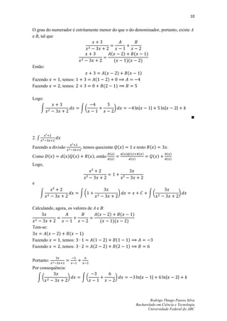 10


O grau do numerador é estritamente menor do que o do denominador, portanto, existe A
e B, tal que


                                                (               )         (           )
                                                    (               )(           )
Então:
                                        (               )           (            )
Fazendo        , temos:            (        )
Fazendo        , temos:                (                )

Logo:

       ∫                  ∫(                        )




2. ∫

Fazendo a divisão         , temos quociente ( )                           e resto ( )            .
                                                ( )             ( ) ( )         ( )              ( )
Como ( )        ( ) ( )        ( ), então       ( )                      ( )
                                                                                           ( )   ( )
Logo,



e

       ∫                  ∫(                                )                             ∫(            )


Calculando, agora, os valores de A e B:
                                   (      )     (                         )
                                     (      )(                      )
Tem-se:
       (      )     (      )
Fazendo        , temos:          (      )     (                      )
Fazendo        , temos:          (      )     (                      )


Portanto:
Por consequência:

    ∫(              )      ∫(                         )



                                                                                       Rodrigo Thiago Passos Silva
                                                                               Bacharelado em Ciência e Tecnologia
                                                                                      Universidade Federal do ABC
 