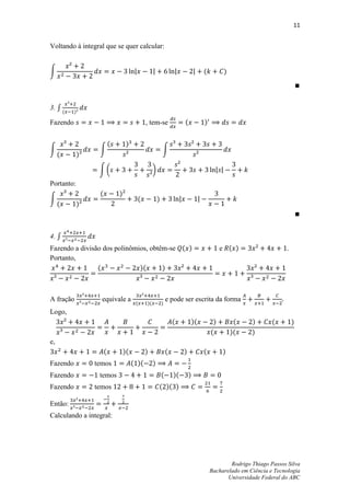 11


Voltando à integral que se quer calcular:


∫                                                                                (         )




3. ∫ (    )

Fazendo                                       , tem-se                  (        )


                          (        )
∫                 ∫                                        ∫
     (      )

                 ∫(                                )
Portanto:
                  (           )
∫                                        (             )
     (      )



4. ∫
Fazendo a divisão dos polinômios, obtêm-se ( )                                            e ( )                   .
Portanto,
                (             )(      )



A fração          equivale a                                   e pode ser escrita da forma
                                        (     )(           )
Logo,
                                                                   (        )(        )         (    )       (        )
                                                                                     (         )(    )
e,
                      (           )(          )                (        )        (        )
Fazendo         temos                  ( )(        )
Fazendo          temos                                     (       )(       )
Fazendo         temos                                  ( )( )

Então:
Calculando a integral:




                                                                                             Rodrigo Thiago Passos Silva
                                                                                     Bacharelado em Ciência e Tecnologia
                                                                                            Universidade Federal do ABC
 