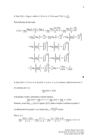 4




2. Seja ( )                                                . Prove que              ( )                .


Pela definição de derivada:


                       (         )                               .                /                        .       /
       ( )


                                     (         )                        (             )               *        (       ) +



                                     (         )                              (               )

                             [                     ]                [                             ]


                                     (         )                                  (           )

                             [                         ]                [                         ]


                                         (         )
                                 [                     ]




3. Seja ( )                              ( )                        . f é contínua e diferenciável em 1?

f é contínua em 1 se
                                                   ( )           ( )


Calculando o limite, utilizando os limites laterais:
                       ( )                           ( )                                              ( )
Portanto, existe             ( ) e é igual a ( ), então a função é contínua no ponto 1.

                                                              ( )       ( )
f é diferenciável no ponto 1 se o limite                                         existir.


Para
             ( )       ( )                                   (              )(            )
                                                                                                       (           )




                                                                                         Rodrigo Thiago Passos Silva
                                                                                 Bacharelado em Ciência e Tecnologia
                                                                                        Universidade Federal do ABC
 