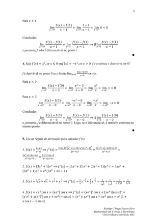 5


Para
                                      ( )             ( )


Conclusão:
                        ( )           ( )                      ( )              ( )                      ( )            ( )

e portanto, f não é diferenciável no ponto 1.



4. Seja ( )                                   ( )                                         . f é contínua e derivável em 0?

                                                                         ( )    ( )
f é derivável no ponto 0 se o limite                                                  existir.

Para
                                ( )        ( )


Para
                        ( )           ( )


Conclusão:
                        ( )           ( )                      ( )              ( )                      ( )            ( )

e, portanto, f é diferenciável no ponto 0. Logo, se é diferenciável, é também contínua no
mesmo ponto.


5. Use as regras de derivação para calcular f’(x).

                                       (         )(            ) (             )(      )         (       )     (         )
1. ( )                          ( )                        ,         -                               ,         -




2. ( ) (                    )               ( )        (                   )              (          )(        )
(      )                (                         )


3. ( )     √        √                                      ( )
                                                                                                                              √        √



4. ( )                           (     )                         ( )            (         )              (         )(             )
,         (    )-                      (               )         (                    )                                            (
                    )

                                                                                                      Rodrigo Thiago Passos Silva
                                                                                              Bacharelado em Ciência e Tecnologia
                                                                                                     Universidade Federal do ABC
 