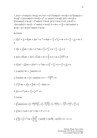 6



5. ( )       , (                                      )-                    ( )        (  )*       , (          )-+        (    )*    , (
   )-+   ( )   , (                                            )-              *          , (             )-+ , (               )-
( )    , (       )-                                           , (                     )- , (              )   (                )-
(      )        , (                     )-                        , (                 )- ,                     -   (   )        , (
    )-          (               )                , (                        )-

6. Calcule:


1. ∫ .                          /                ∫(                               )



2. ∫ .              /               ∫(                        )



3. ∫(           √ )                 ∫(                    )                                                √


4. ∫ .                      /               ∫(                          )


5. ∫        (       )                            (       )

                                                                                           (   )
6. ∫        (       )                   (            (        ))


7. ∫                        ∫.               /


8. ∫(                   )


7. Calcule:

                                                 (       )                                                                       √
1. ∫        (           )           0                     1             (             )        .     /


2. ∫ (                  )           ,                 -



3. ∫                ∫                        *       +             , √ -              ( √ )        ( √ )
        √




                                                                                                             Rodrigo Thiago Passos Silva
                                                                                                     Bacharelado em Ciência e Tecnologia
                                                                                                            Universidade Federal do ABC
 