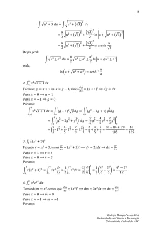 8



                ∫√                     ∫√           (√ )

                                                                    (√ )
                                       √            (√ )                         |   √           (√ ) |

                                                                    (√ )
                                       √            (√ )
                                                                                         √
Regra geral:

                        ∫√                          √                        |       √            |
onde,
                                       .       √                /


4. ∫        √
Fazendo:                                       , temos               (       )



Portanto:

   ∫        √                    ∫ (       ) √                  ∫ (                  )

                             ∫ (                        )                [                       ]

                             (                                  )


5. ∫    (           )
Fazendo                     , temos        (                )



Portanto:

∫ (             )       ∫                  ∫                        * +          (           )


6. ∫
Tomando                 , temos que             (       )



Portanto:


                                                                                     Rodrigo Thiago Passos Silva
                                                                             Bacharelado em Ciência e Tecnologia
                                                                                    Universidade Federal do ABC
 