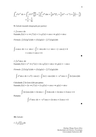 9



∫               ∫                         ∫                   ,   -             (           )       (       )




9. Calcule (usando integração por partes):

1. ∫
Fazendo ( )                     ( )       e       ( )                 ( )

Fórmula: ∫ ( ) ( )                    ( ) ( )           ∫   ( ) ( )



∫                                 ∫                                   (             )




2. ∫
Fazendo ( )                     ( )           e    ( )                    ( )

Fórmula: ∫ ( ) ( )                    ( ) ( )           ∫   ( ) ( )


    ∫                   (             )       ∫     (         )                         ∫       (       )


Calculando ∫        (       )     por partes:
Fazendo ( )                      ( )     e ( )                            ( )


            ∫   (       )                          ∫
Portanto:
                    ∫




10. Calcule:


1. ∫

                                                                              Rodrigo Thiago Passos Silva
                                                                      Bacharelado em Ciência e Tecnologia
                                                                             Universidade Federal do ABC
 