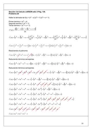 Sección 3.4 Calculo LARSON edic 5 Pág. 136.
Problema 20

Hallar la derivada de f(x) = (x2 – x) (x2 + 1) (x2 + x + 1)

Primer termino = (x2 – x)
Segundo termino = (x2 + 1)
Tercer termino = (x2 + x + 1)

f ' (x ) =
                 [
             d (x 2 - x )(x 2 + 1)(x 2 + x + 1)  ]
                             dx


             (       )(
f ' ( x) = x 2 + 1 x 2 + x + 1         ) dx [x 2 − x ]+ (x 2 − x )(x 2 + x + 1) dx [ x 2 + 1]+ (x 2 - x )(x 2 + 1) dx (x 2 + x + 1)
                                          d                                      d                                  d




f ' ( x) = ⎜ x 2 + 1 ⎞ ⎛ x 2 + x + 1⎞ [2x − 1 ] + ⎛ x 2 − x ⎞ ⎛ x 2 + x + 1⎞ [ 2x ] + ⎛ x 2 - x ⎞ ⎛ x 2 + 1⎞ (2x + 1)
           ⎛         ⎟⎜             ⎟             ⎜         ⎟⎜             ⎟          ⎜         ⎟⎜         ⎟
           ⎝         ⎠⎝             ⎠             ⎝         ⎠⎝             ⎠          ⎝         ⎠⎝         ⎠

Resolviendo el polinomio

         (                                   )         (        )(            )        (            )(
f ' ( x) = x 4 + x 2 + x 3 + x + x 2 + 1 [2x − 1 ] + x 2 − x x 2 + x + 1 [ 2x ] + x 2 - x x 2 + 1 (2x + 1)    )
Reduciendo términos semejantes

             (                           )            (         )(                )        (
f ' ( x) = x 4 + 2x 2 + x 3 + x + 1 [2x − 1 ] + x 2 − x x 2 + x + 1 [ 2x ] + x 2 - x x 2 + 1 (2x + 1)    )(           )
Reduciendo términos semejantes

             (                                                               ) (               )(                 )       (
f ' ( x) = 2x 5 + 4x 3 + 2x 4 + 2x 2 + 2x - x 4 - 2x 2 - x 3 - x - 1 + x 2 − x x 2 + x + 1 [ 2x ] + x 2 - x x 2 + 1 (2x + 1)  )(   )
           (                         ) ( )(                     ) ( )( )
f ' ( x) = 2x 5 + 3x 3 + x 4 + x - 1 + x 2 − x x 2 + x + 1 [ 2x ] + x 2 - x x 2 + 1 (2x + 1)

f ' ( x) = (2x 5 + 3x 3 + x 4 + x - 1) + (x 4 − x 3 + x 3 - x 2 + x 2 - x ) [ 2x ] + (x 2 - x )(x 2 + 1)(2x + 1)

f ' ( x) = (2x 5 + 3x 3 + x 4 + x - 1) + (2x 5 - 2x 2 ) + (x 2 - x )(x 2 + 1)(2x + 1)

f ' ( x) = (2x 5 + 3x 3 + x 4 + x - 1) + (2x 5 - 2x 2 ) + (x 4 - x 3 + x 2 - x ) (2x + 1)

f ' ( x) = (2x 5 + 3x 3 + x 4 + x - 1) + (2x 5 - 2x 2 ) + (2x 5 - 2x 4 + 2x 3 - 2x 2 + x 4 - x 3 + x 2 - x )

f ' ( x) = (2x 5 + 3x 3 + x 4 + x - 1) + (2x 5 - 2x 2 ) + (2x 5 - x 4 + x 3 - x 2 - x )

f ' ( x) = 2x 5 + 3x 3 + x 4 + x - 1 + 2x 5 - 2x 2 + 2x 5 - x 4 + x 3 - x 2 - x

f ' ( x) = 6 x 5 + 4 x 3 - 3 x 2 - 1




                                                                                                                                   10
 