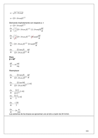 a=    25 - 24 cosβ

a = (25 - 24 cosβ ) 1 2

Derivando implícitamente con respecto a t
 a = (25 - 24 cosβ ) 1 2
da ⎛1⎞                                         dβ
  = ⎜ ⎟ (25 - 24 cos β )- 1 2 (- (- 24 senβ ))
dt ⎝ 2 ⎠                                       dt

da ⎛1⎞                                   dβ
  = ⎜ ⎟ (25 - 24 cos β )- 1 2 (24 senβ )
dt ⎝ 2 ⎠                                 dt

                                      dβ
   = (25 - 24 cos β )- 1 2 (12 senβ )
da
dt                                    dt

da
   =
         (12 sen β ) dβ
dt   (25 - 24 cos β )1 2 dt
Pero:
β = 900

dβ        rad
   = - 10
dt        seg

Reemplazar

da
   =
         (12 sen β ) dβ
dt   (25 - 24 cos β )1 2 dt
da
   =
         (12 sen 90) (- 10)
dt   (25 - 24 cos 90)1 2
da
   =
       (12 ) (- 10)
dt   (25 )1 2
d a (12 )
   =       (- 10)
dt     5

d a − 120
   =
dt    5

da          m
    = - 24
 dt        min
Los extremos de los brazos se aproximan uno al otro a razón de 24 m/min.




                                                                           101
 