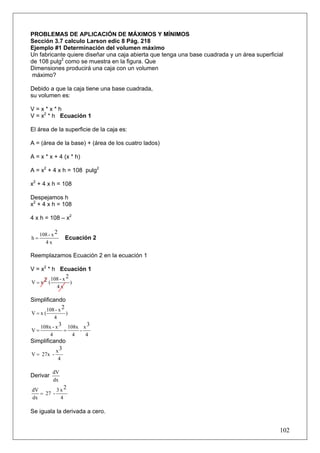 PROBLEMAS DE APLICACIÓN DE MÁXIMOS Y MÍNIMOS
Sección 3.7 calculo Larson edic 8 Pág. 218
Ejemplo #1 Determinación del volumen máximo
Un fabricante quiere diseñar una caja abierta que tenga una base cuadrada y un área superficial
de 108 pulg2 como se muestra en la figura. Que
Dimensiones producirá una caja con un volumen
 máximo?

Debido a que la caja tiene una base cuadrada,
su volumen es:

V=x*x*h
V = x2 * h Ecuación 1

El área de la superficie de la caja es:

A = (área de la base) + (área de los cuatro lados)

A = x * x + 4 (x * h)

A = x2 + 4 x h = 108 pulg2

x2 + 4 x h = 108

Despejamos h
x2 + 4 x h = 108

4 x h = 108 – x2

     108 - x 2
h=                   Ecuación 2
       4x

Reemplazamos Ecuación 2 en la ecuación 1

V = x2 * h Ecuación 1
         108 - x 2
V = x2 (           )
                4x

Simplificando
      108 - x 2
V=x(                 )
            4
     108x - x 3 108x x 3
V=             =    -
         4        4   4
Simplificando
          x3
V = 27x -
                 4

           dV
Derivar
           dx
dV        3 x2
   = 27 -
dx          4

Se iguala la derivada a cero.


                                                                                             102
 