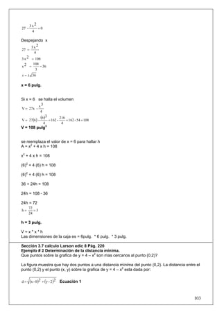 3x2
27 -       =0
        4

Despejando x
    3x2
27 =
         4
3 x 2 = 108
       108
x2 =       = 36
        3
x = ± 36

x = 6 pulg.


Si x = 6 se halla el volumen
         x3
V = 27x -
               4

V = 27(6) -
               (6)3 = 162 - 216 = 162 - 54 = 108
                   4         4
V = 108 pulg3


se reemplaza el valor de x = 6 para hallar h
A = x2 + 4 x h = 108

x2 + 4 x h = 108

(6)2 + 4 (6) h = 108

(6)2 + 4 (6) h = 108

36 + 24h = 108

24h = 108 - 36

24h = 72
       72
h=        =3
       24

h = 3 pulg.

V=x*x*h
Las dimensiones de la caja es = 6pulg. * 6 pulg. * 3 pulg.

Sección 3.7 calculo Larson edic 8 Pág. 220
Ejemplo # 2 Determinación de la distancia mínima.
Que puntos sobre la grafica de y = 4 – x2 son mas cercanos al punto (0,2)?

La figura muestra que hay dos puntos a una distancia mínima del punto (0,2). La distancia entre el
punto (0,2) y el punto (x, y) sobre la grafica de y = 4 – x2 esta dada por:

d=     (x - 0)2 + (y - 2)2 Ecuación 1


                                                                                              103
 