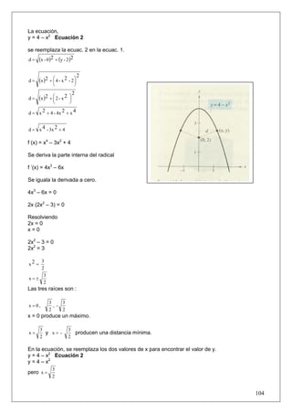 La ecuación,
y = 4 – x2 Ecuación 2

se reemplaza la ecuac. 2 en la ecuac. 1.
d = (x - 0 )2 + (y - 2 )2


                                   2
d=     (x )2 + ⎛ 4 - x 2 - 2 ⎞
               ⎜             ⎟
               ⎝               ⎠
                               2
d=     (x )2 + ⎛ 2 - x 2
               ⎜
                           ⎞
                           ⎟
               ⎝           ⎠

d = x 2 + 4 - 4x 2 + x 4


d = x 4 - 3x 2 + 4

f (x) = x4 – 3x2 + 4

Se deriva la parte interna del radical

f ’(x) = 4x3 – 6x

Se iguala la derivada a cero.

4x3 – 6x = 0

2x (2x2 – 3) = 0

Resolviendo
2x = 0
x=0

2x2 – 3 = 0
2x2 = 3

    3
x2 =
    2
     3
x=±
     2
Las tres raíces son :

             3     3
x =0,          , -
             2     2
x = 0 produce un máximo.

       3                   3
x=       y x= -              producen una distancia mínima.
       2                   2

En la ecuación, se reemplaza los dos valores de x para encontrar el valor de y.
y = 4 – x2 Ecuación 2
y = 4 – x2
               3
pero x =
               2


                                                                                  104
 