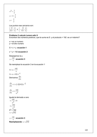 3
x2 =
       2
           3
y= 4-
           2
       5
y=
       2

Los puntos mas cercanos son:
⎛ 3 5⎞   ⎛           3 5⎞
⎜  , ⎟ y ⎜−           , ⎟
⎜ 2 2⎟   ⎜           2 2⎟
⎝    ⎠   ⎝              ⎠

Problema 3 calculo Larson edic 8
Encontrar dos números positivos, que la suma es S y el producto = 192 es un máximo?

x = es un numero
y = el otro numero

S = x + y ecuación 1

x * y = 192 ecuación 2

Despejamos la y
     192
y=       ecuación 3
      x

Se reemplaza la ecuación 3 en la ecuación 1

           192
S= x +
            x
S = x + 192 x - 1
              ds
Derivamos
              dx


   = 1 + (- 1)(192 ) x - 2
ds
dx

ds     192
   =1-
dx     x2

Iguala la derivada a cero
    192
 1-     =0
    x2
     192
1=
     x2
X2 = 192
x = 192

     192
y=       ecuación 3
      x
Reemplazando x = 192



                                                                                      105
 