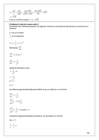 192 192    192 192     192 192
y=      =     =           =         = 192
      x   192   192 * 192     192
y = 192
S es un mínimo cuando x = y = 192

Problema 6 calculo Larson edic 8
Encontrar dos números positivos. El segundo numero es el reciproco del primero y la suma es un
minimo?

x = es un numero
1
   es el reciproco
 x

      1
S= x +  = x + x -1
      x
           ds
Derivamos
           dx


   = 1 + (- 1) x - 2
ds
dx

ds      1
   =1-
dx     x2

Iguala la derivada a cero
     1
 1-    =0
    x2
      1
1=
     x2
x2 = 1

x=1

se halla la segunda derivada para definir si es un máximo o un mínimo.

ds      1
   =1-
dx     x2
d2 s
     = - (- 2 )
                 1
d x2            x3

d2 s   2
     =   > 0 cuando x = 1
dx 2 x3

Cuando la segunda derivada es positiva, se encuentra un mínimo.

Si x = 1

1 1
 = =1
x 1


                                                                                           106
 