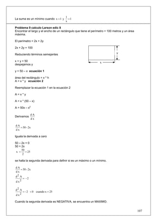 1
La suma es un mínimo cuando x = 1 y      =1
                                       x

Problema 9 calculo Larson edic 8
Encontrar el largo y el ancho de un rectángulo que tiene el perímetro = 100 metros y un área
máxima.

El perímetro = 2x + 2y

2x + 2y = 100
                                                                              y
Reduciendo términos semejantes

x + y = 50                                                       x
despejamos y

y = 50 – x ecuación 1

área del rectángulo = x * h
A = x * y ecuación 2

Reemplazar la ecuación 1 en la ecuación 2

A=x*y

A = x * (50 – x)

A = 50x – x2

               dA
Derivamos
               dx

dA
   = 50 - 2x
dx

Iguala la derivada a cero

50 – 2x = 0
50 = 2x
     50
 x =    = 25
      2

se halla la segunda derivada para definir si es un máximo o un mínimo.

dA
    = 50 - 2x
dx
d2 A
      = -2
d x2

d2 A
     = - 2 < 0 cuando x = 25
d x2

Cuando la segunda derivada es NEGATIVA, se encuentra un MAXIMO.


                                                                                               107
 