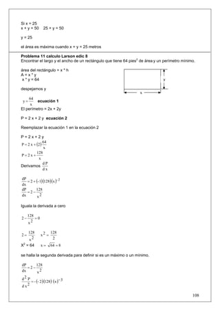Si x = 25
x + y = 50     25 + y = 50

y = 25

el área es máxima cuando x = y = 25 metros

Problema 11 calculo Larson edic 8
Encontrar el largo y el ancho de un rectángulo que tiene 64 pies2 de área y un perímetro mínimo.

área del rectángulo = x * h
A=x*y
 x * y = 64                                                                   y

despejamos y
                                                                 x
     64
 y=      ecuación 1
     x
El perímetro = 2x + 2y

P = 2 x + 2 y ecuación 2

Reemplazar la ecuación 1 en la ecuación 2

P=2x+2y
P = 2 x + (2 )
               64
               x
          128
P=2x+
           x
               dP
Derivamos
               dx


   = 2 + (- 1)(128)(x )- 2
dP
dx
dP       128
   =2−
dx        x2

Iguala la derivada a cero

     128
2−       =0
     x2

      128            128
2=            x2 =
      x2              2
X2 = 64       x=     64 = 8

se halla la segunda derivada para definir si es un máximo o un mínimo.

dP     128
   =2−
dx     x2
d2 P
     = - (- 2 )(128) (x )− 3
dx 2

                                                                                              108
 