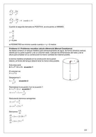 d 2 P 256
     =
dx  2 x3


d 2 P 256
     =    > 0 cuando x = 8
d x2   x3

Cuando la segunda derivada es POSITIVA, se encuentra un MINIMO.

    64
y=
     x
    64
y=
     8
y = 8 pies

el PERIMETRO es mínimo cuando cuando x = y = 8 metros

Problema 4.1 Problemas resueltos calculo diferencial (Manuel Casabianca)
Se desea construir un tanque metálico para almacenamiento de agua, de forma cilíndrica vertical,
abierto por su parte superior y de un volumen dado. Calcular las dimensiones del radio y de la
altura para emplear en su construcción la menor cantidad de material posible.

la lamina metálica empleada en la construcción de la pared
lateral y el fondo del tanque deberá tener la menor área posible.                r

Esta área será:
A = π r2 + 2 π r h ecuación 1

El volumen es:                                                             h
V = π r2 h

Despejamos h
    V
h=        ecuación 2
   π r2

Reemplazar la ecuación 2 en la ecuación 1
A = π r2 + 2 π r ecuación 1
                  V
A =π r2 + 2 π r
                 π r2

Reduciendo términos semejantes
             V
A =π r2 + 2
             r
A =π r 2 + 2 V r -1

             dA
Derivamos
             dr
   = 2π r + 2 (- 1)V r - 2
dA
dr
dA
   = 2π r - 2 V r - 2
dr



                                                                                             109
 