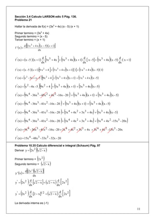 Sección 3.4 Calculo LARSON edic 5 Pág. 136.
Problema 21

Hallar la derivada de f(x) = (3x3 + 4x) (x - 5) (x + 1)

Primer termino = (3x3 + 4x)
Segundo termino = (x - 5)
Tercer termino = (x + 1)

f ' (x ) =
              [(            )
             d 3 x 3 + 4 x (x − 5)(x + 1)        ]
                          dx


f ' ( x) = (x - 5 )(x + 1)
                                 d
                                dx
                                         [           ](          d
                                                                dx
                                                                   )                       (  d
                                                                                             dx
                                                                                                )
                                   3x 3 + 4x + 3x 3 + 4x (x + 1) [ x - 5] + 3x 3 + 4x (x - 5) ( x + 1)


                            [  ](                         )              (            )
f ' ( x) = (x - 5 )(x + 1) 9 x 2 + 4 + 3 x 3 + 4 x (x + 1) [ 1] + 3 x 3 + 4 x (x - 5)( 1)

f ( x) = (x - 5x + x - 5 )[9x + 4 ]+ (3x
 '            2                          2           3
                                                       + 4 x )(x + 1) + (3 x 3 + 4 x )(x - 5)

           (            )[          ](            )          (
f ' ( x) = x 2 - 4x - 5 9x 2 + 4 + 3x 3 + 4x (x + 1) + 3x 3 + 4x (x - 5))
f ' ( x) = (9x 4 - 36x 3 - 45x 2 + 4x 2 - 16x - 20 ) + (3x 3 + 4x )(x + 1) + (3x 3 + 4x )(x - 5)

f ' ( x) = (9x 4 - 36x 3 - 41x 2 - 16x - 20 ) + (3x 3 + 4x )(x + 1) + (3x 3 + 4x )(x - 5)

f ' ( x) = (9x 4 - 36x 3 - 41x 2 - 16x - 20 ) + (3x 4 + 4x 2 + 3x 3 + 4x ) + (3x 3 + 4x )(x - 5)

f ' ( x) = (9x 4 - 36x 3 - 41x 2 - 16x - 20 ) + (3x 4 + 4x 2 + 3x 3 + 4x ) + (3x 4 + 4x 2 - 15x 3 - 20x )

f ' ( x) = 9x 4 - 36x 3 - 41x 2 - 16x - 20 + 3x 4 + 4x 2 + 3x 3 + 4x + 3x 4 + 4x 2 - 15x 3 - 20x

f ' ( x) = 15x 4 - 48x 3 - 33x 2 - 32x - 20

Problema 10.35 Calculo diferencial e integral (Schaum) Pág. 97
           ( )( )
Derivar y = 2x 2 2-x

Primer termino = (2x 2 )
Segundo termino =               (    2-x     )
y ' (x ) =
               [( )(
             d 2x 2        2-x      )]
                      dx

      ( ) dx [ 2 − x ]+ ( 2 − x ) dx [ 2x 2 ]
y ' = 2x 2
           d                       d



      ( ) dx [2 − x]1 2 + ( 2 − x ) dx [ 2x 2 ]
y ' = 2x 2
           d                         d


La derivada interna es (-1)

                                                                                                            11
 