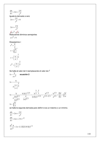 dA          2V
    = 2π r -
 dr          r2
Iguala la derivada a cero
        2V
 2π r -     =0
        r2

             2V
2π r =
             r2
 2π r 3 = 2 V
Reduciendo términos semejantes
π r3 = V

Despejamos r
      V
 r3 =
         π
     V
 r=3
             π
        1
   ⎛ V ⎞3
 r=⎜ ⎟
   ⎝π ⎠
           2
   2 =⎛V ⎞3
 r    ⎜ ⎟
      ⎝π ⎠

Se halla el valor de h reemplazando el valor de r2
    V
h=           ecuación 2
   π r2

             V
h=
           2
      ⎛V⎞3
     π⎜ ⎟
      ⎝π ⎠
                                            3 2
                                             -
             V         V (V )− 2 3         V3 3                 V1 3     V1 3 3 V 3 V
h=                 =                 =                   =             =     =   =
         (V )2 3           π             (π )(π )− 2 3       π 3 3- 2 3 π1 3 3π     π
     π
         (π )2 3         (π )2 3
     V
h= 3
         π
se halla la segunda derivada para definir si es un máximo o un mínimo.

dA          2V
   = 2π r -
dr           r2
dA
   = 2π r - 2 V r - 2
dr

d2 A
     = 2 π - (- 2 )(2 ) (V )(r )− 3
dr 2


                                                                                        110
 