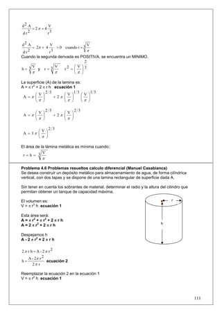 d2 A          V
     = 2π + 4
dr 2          r3

d2 A           V                     V
      = 2π + 4     > 0 cuando r = 3
 d r2          r3                    π
Cuando la segunda derivada es POSITIVA, se encuentra un MINIMO.
                                   2
h= 3
      V
         y r=3
                  V      2 =⎛V ⎞3
                       r    ⎜ ⎟
      π           π         ⎝π ⎠

La superficie (A) de la lamina es:
A = π r2 + 2 π r h ecuación 1
              2 3              1 3      1 3
         ⎛V⎞              ⎛V⎞      ⎛V⎞
 A =π ⎜ ⎟          + 2π ⎜ ⎟        ⎜ ⎟
         ⎝π ⎠             ⎝π ⎠     ⎝π ⎠

                2 3               2 3
      ⎛V⎞                  ⎛V⎞
 A =π ⎜ ⎟             + 2π ⎜ ⎟
      ⎝π ⎠                 ⎝π ⎠

                 2 3
        ⎛V⎞
 A = 3π ⎜ ⎟
        ⎝π ⎠

El área de la lámina metálica es mínima cuando;
            V
 r=h= 3
            π

Problema 4.6 Problemas resueltos calculo diferencial (Manuel Casabianca)
Se desea construir un depósito metálico para almacenamiento de agua, de forma cilíndrica
vertical, con dos tapas y se dispone de una lamina rectangular de superficie dada A.

Sin tener en cuenta los sobrantes de material, determinar el radio y la altura del cilindro que
permitan obtener un tanque de capacidad máxima.

El volumen es:                                                                       r
V = π r2 h ecuación 1

Esta área será:
A = π r2 + π r2 + 2 π r h
A = 2 π r2 + 2 π r h                                                           h


Despejamos h
A - 2 π r2 = 2 π r h

2π r h = A - 2π r2
   A - 2π r 2
h=             ecuación 2
      2π r

Reemplazar la ecuación 2 en la ecuación 1
V = π r2 h ecuación 1



                                                                                                  111
 