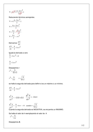 A - 2π r 2
V =π r2 (            )
            2π r

Reduciendo términos semejantes
     A - 2π r 2
V=r(            )
           2
   A r - 2π r 3
V=
         2
   A r 2 π r3
V=      -
    2        2
   Ar
V=      - π r3
    2

        dV
Derivamos
        dr
dV A
  = - 3π r2
dr 2

Iguala la derivada a cero
 A
   - 3π r2 = 0
 2

A
  = 3π r2
2

Despejamos r
       A
r2 =
     2(3 π )

       A            A
r2 =           r=
       6π           6π

se halla la segunda derivada para definir si es un máximo o un mínimo.

dV A
  = - 3π r2
dr 2


d2 V                      d2 V
     = - (2 )(3 π )(r )        = - 6π r
d r2                      dr 2

d2 V A                          A
     =   - 6 π r < 0 cuando r =
d r2   2                        6π
Cuando la segunda derivada es NEGATIVA, se encuentra un MAXIMO.

Se halla el valor de h reemplazando el valor de A
       A
 r2 =
      6π

Despejamos A
                                                                         112
 