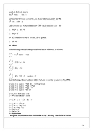 Iguala la derivada a cero
12 x 2 - 960 x + 14400 = 0

Cancelando términos semejantes, se divide toda la ecuación por 12
x 2 - 80 x + 1200 = 0

Dos números que multiplicados sean 1200 y que restados sean - 80

(x - 60) * (x - 20) = 0

(x - 60) = 0

x = 60 esta solución no es posible, ver la grafica.

(x - 20) = 0

x = 20 cm

se halla la segunda derivada para definir si es un máximo o un mínimo.

dV
   = 12 x 2 - 960 x + 14400
dx

d2 V
     = (2 )(12 x ) - 960
dx 2

d2 V
     = 24 x - 960
d x2

d2 V
     = 24 x - 960 < 0 cuando x = 20
d x2
Cuando la segunda derivada es NEGATIVA, se encuentra un volumen MAXIMO.

El lado de la caja es = 120 -2x (ver la grafica).
El lado de la caja es = 120 - 2 * 20
El lado de la caja es = 120 - 40
El lado de la caja es = 80 cm

El volumen de la caja será:
V = Área de la base * altura

V = (120 – 2 x) * (120 - 2x) * x

V = (120 – 2 x)2 * 20
V = (120 – 2 *20)2 * 20
V = (120 – 40)2 * 20
V = (80)2 * 20
V = 6400 * 20
V = 128000 cm3
La caja de volumen máximo, tiene base 80 cm * 80 cm y una altura de 20 cm.




                                                                             114
 