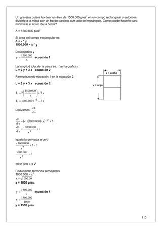 Un granjero quiere bordear un área de 1500.000 pies2 en un campo rectangular y entonces
dividirlo a la mitad con un bordo paralelo aun lado del rectángulo. Como puede hacerlo para
minimizar el costo de la borda?

A = 1500.000 pies2

El área del campo rectangular es:
A=x*y
1500.000 = x * y

Despejamos y
    1500.000
y =          ecuación 1
       x

La longitud total de la cerca es: (ver la grafica).
L = 2 y + 3 x ecuación 2
                                                                     x = ancho
Reemplazando ecuación 1 en la ecuación 2

L = 2 y + 3 x ecuación 2                                 y = largo

     ⎛ 1500.000 ⎞
L =2⎜            ⎟+3x
     ⎝    x      ⎠
L = 3000.000 x - 1 + 3 x

             dL
Derivamos
             dx


   = (- 1)(3000.000 )(x )− 2 + 3
dL
dx
d L - 3000.000
   =             +3
dx        x2

Iguala la derivada a cero
 - 3000.000
            +3=0
     x2
3000.000
         =3
   x2

3000.000 = 3 x2

Reduciendo términos semejantes
1000.000 = x2
x = 1000.00
x = 1000 pies.

    1500.000
y =           ecuación 1
        x
    1500.000
y =
      1000
y = 1500 pies



                                                                                              115
 