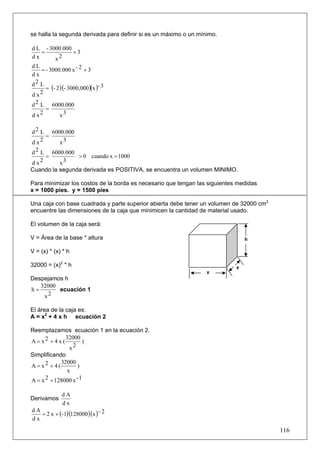 se halla la segunda derivada para definir si es un máximo o un mínimo.

d L - 3000.000
   =           +3
dx      x2
dL
    = - 3000.000 x - 2 + 3
dx
d2 L
      = (- 2 )(- 3000,000 )(x )- 3
dx  2

d 2 L 6000.000
      =
d x2         x3

d 2 L 6000.000
      =
dx  2     x3
d 2 L 6000.000
      =         > 0 cuando x = 1000
d x2      x3
Cuando la segunda derivada es POSITIVA, se encuentra un volumen MINIMO.

Para minimizar los costos de la borda es necesario que tengan las siguientes medidas
x = 1000 pies. y = 1500 pies

Una caja con base cuadrada y parte superior abierta debe tener un volumen de 32000 cm3
encuentre las dimensiones de la caja que minimicen la cantidad de material usado.

El volumen de la caja será:

V = Área de la base * altura                                                    h

V = (x) * (x) * h

32000 = (x)2 * h                                                            x
                                                                  x
Despejamos h
   32000
h=       ecuación 1
    x2

El área de la caja es:
A = x2 + 4 x h ecuación 2

Reemplazamos ecuación 1 en la ecuación 2.
               32000
A = x2 + 4 x (       )
                x2
Simplificando
             32000
A = x2 + 4 (       )
               x
A = x 2 + 128000 x - 1

              dA
Derivamos
              dx
   = 2 x + (- 1)(128000)(x )− 2
dA
dx
                                                                                         116
 