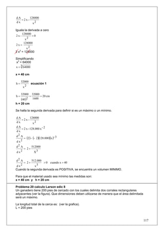 dA      128000
   =2x-
dx        x2

Iguala la derivada a cero
     128000
 2x-         =0
       x2
      128000
2x=
        x2
2 x3 = 128000

Simplificando
x3 = 64000
x = 3 64000

x = 40 cm

     32000
h=         ecuación 1
      x2

     32000 32000
h=        =      = 20 cm
     (40)2 1600
h = 20 cm

Se halla la segunda derivada para definir si es un máximo o un mínimo.

dA      128000
   =2x-
dx        x2
dA
    = 2 x - 128.000 x - 2
dx
d2 A
      = (2 ) - (- 2)(128.000 )(x )- 3
dx 2

d2 A          512000
      = 2+
d x2            X3

d2 A      512.000
     = 2+         > 0 cuando x = 40
d x2        x3
Cuando la segunda derivada es POSITIVA, se encuentra un volumen MINIMO.

Para que el material usado sea mínimo las medidas son:
x = 40 cm y h = 20 cm

Problema 20 calculo Larson edic 8
Un ganadero tiene 200 pies de cercado con los cuales delimita dos corrales rectangulares
adyacentes (ver la figura). Que dimensiones deben utilizarse de manera que el área delimitada
será un máximo.

La longitud total de la cerca es: (ver la grafica).
L = 200 pies



                                                                                                117
 