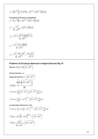 ( ) 1 * (- 1)* [2 − x]- 1 2 + ( 2 − x )[ 4x]
y ' = 2x 2
           2

Cancelando términos semejantes
       ( )
y ' = - x 2 [2 − x ]- 1 2 + 2 − x [ 4x ]         (               )
y' =
           - x2
                              +   (       2−x    )[ 4x]
       (2 - x )1 2

       - x 2 + 2 - x [4x ] 2 − x
y' =
                        (2 - x )1 2

       - x 2 + (2 - x ) [4x ]
y' =
                (2 - x )1 2

       - x 2 + 8x - 4x 2                       8x - 5x 2
y' =                                       =
             (2 - x )1 2                             2-x


Problema 10.36 Calculo diferencial e integral (Schaum) Pág. 97
                                      ⎛                    ⎞
Derivar f (x ) = (x ) ⎜ 3 - 2x 2 ⎟
                                      ⎝                    ⎠

Primer termino = x
                                           ⎛                    ⎞
Segundo termino = ⎜ 3 - 2x 2 ⎟
                                           ⎝                    ⎠
            ⎡ ⎛              ⎞⎤
          d ⎢( x )⎜ 3 - 2x 2 ⎟⎥
                  ⎝          ⎠⎦
f ' (x ) = ⎣
                    dx
                     d ⎡           ⎤ ⎛                               ⎞ d
f ' (x ) = (x   )
                    dx ⎢
                         3 − 2 x 2 ⎥ + ⎜ 3 − 2x 2
                                       ⎜                             ⎟ dx [ x ]
                                                                     ⎟
                       ⎣           ⎦ ⎝                               ⎠

                                   12 ⎛                               ⎞ d
                                                                      ⎟ dx [ x ]
                     d ⎡
f ' (x ) = (x   )       3 − 2x 2 ⎤   + ⎜ 3 − 2x 2
                                       ⎜                              ⎟
                    dx ⎢
                       ⎣         ⎥
                                 ⎦     ⎝                              ⎠

La derivada interna es (- 4x)
                                                         -1 2     ⎛               ⎞ d
f ' (x ) = (x   ) 1 * (- 4x ) ⎡3 − 2x 2 ⎤
                              ⎢       ⎣ ⎥            ⎦
                                                                + ⎜ 3 − 2x 2
                                                                  ⎜               ⎟ dx [ x ]
                                                                                  ⎟
                    2                                             ⎝               ⎠


                          [
f ' (x ) = - 2x 2 3 − 2 x 2                    ]-1 2 + ⎛⎜⎝                ⎞
                                                                 3 − 2x 2 ⎟
                                                                          ⎠
                    - 2x 2    ⎛          ⎞
f ' (x ) =                  + ⎜ 3 − 2x 2 ⎟
                    3 - 2x 2 ⎝           ⎠


                                                                                               12
 