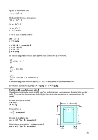 Iguala la derivada a cero
 216 x - 12 x 2 = 0

Reduciendo términos semejantes
108 x – 6 x2 = 0

54 x – 3 x2 = 0

18 x – x2 = 0
x (18 – x) = 0

x = 0 el cual no tiene sentido

(18 – x) = 0
x = 18 pulg.

y = 108 - 4 x ecuación 1
y = 108 - 4 (18)
y = 108 - 72
y = 36 pulg.

se halla la segunda derivada para definir si es un máximo o un mínimo.

dV
   = 216 x - 12 x 2
dx

d2 V
     = 216 - 24 x
d x2

d2 V
     = 216 - 24 x < 0 cuando x = 18
d x2
Cuando la segunda derivada es NEGATIVA, se encuentra un volumen MAXIMO.

El volumen es máximo cuando x = 18 pulg. y     y = 36 pulg.

Problema 29 calculo Larson edic 8
Una página rectangular contendrá 30 pulg2 de texto impreso. Los márgenes de cada lado son de 1
pulg. Encontrar las dimensiones de la página de manera tal que se use la menor cantidad de
papel.

El área de la parte escrita
A=x*y                                                                    x+2
30 = x * y
                                                                                         1 pulg
Despejamos y                                                             x
   30
y=     ecuación 1
   x                                                     Y+2                              y
El área de la página es:
A = (x + 2) * (y + 2) ecuación 2
                                                                                        1 pulg
Reemplazar la ecuación 1 en la ecuación 2
A = (x + 2) * (y + 2) ecuación 2
                                                              1 pulg           1 pulg


                                                                                                  120
 