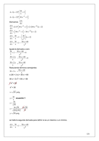 ⎛ 30      ⎞
A = (x + 2 ) * ⎜ + 2 ⎟
               ⎝ x       ⎠
A = (x + 2 ) * ⎛ 30 x - 1 + 2 ⎞
               ⎜               ⎟
               ⎝               ⎠
                 dA
Derivamos
                 dx
    = (1 ) * ⎛ 30 x - 1 + 2 ⎞ + (- 1) 30 x - 2 (x + 2)
dA
             ⎜               ⎟
dx           ⎝               ⎠
dA ⎛
    = ⎜ 30 x - 1 + 2 ⎞ − 30 x - 2 (x + 2 )
                      ⎟
dx ⎝                  ⎠
                   ⎛ 30 ⎞
d A 30
    =      +2 −⎜          ⎟ (x + 2)
dx x               ⎜ 2⎟
                   ⎝x ⎠
d A 30      30 x + 60
   =   +2 −
dx x           x2

Iguala la derivada a cero
 30       30 x + 60
    +2 −            =0
 x           x2
30 + 2 x   30 x + 60
         −           =0
   x          x2
30 + 2 x   30 x + 60
         =
   x          x2
Reduciendo términos semejantes
           30 x + 60
30 + 2 x =
               x
x (30 + 2 x) = 30 x + 60

30 x + 2 x2 = 30 x + 60

2 x2 = 60

x2 = 30

x = 30 pulg.

     30
y=       ecuación 1
     x
      30
y=
       30
      30 30              30 30
y=                   =
       30   ( 30 )         30
y = 30 pulg.


se halla la segunda derivada para definir si es un máximo o un mínimo.

d A 30      30 x + 60
   =   +2 −
dx x           x2


                                                                         121
 