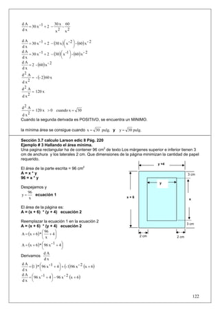 dA                  30 x 60
   = 30 x - 1 + 2 −     -
dx                   x2 x2


    = 30 x - 1 + 2 − (30 x ) ⎛ x - 2 ⎞ - (60 ) x - 2
dA
                             ⎜       ⎟
dx                           ⎝       ⎠
    = 30 x - 1 + 2 − (30 ) ⎛ x -1 ⎞ - (60 ) x - 2
dA
                           ⎜      ⎟
dx                         ⎝      ⎠
    = 2 - (60 ) x - 2
dA
dx
d2 A
      = - (- 2) 60 x
d x2
d2 A
      = 120 x
d x2

d2 A
     = 120 x > 0 cuando x = 30
d x2
Cuando la segunda derivada es POSITIVO, se encuentra un MINIMO.

la mínima área se consigue cuando x = 30 pulg. y          y = 30 pulg.

Sección 3.7 calculo Larson edic 8 Pág. 220
Ejemplo # 3 Hallando el área mínima.
Una pagina rectangular ha de contener 96 cm2 de texto Los márgenes superior e inferior tienen 3
cm de anchura y los laterales 2 cm. Que dimensiones de la página minimizan la cantidad de papel
requerido.
                                                                            y +4
El área de la parte escrita = 96 cm2
A=x*y                                                                                     3 cm
96 = x * y
                                                                             y
Despejamos y
   96
y=     ecuación 1
   x                                                          x+6
                                                                                           x

El área de la página es:
A = (x + 6) * (y + 4) ecuación 2

Reemplazar la ecuación 1 en la ecuación 2
                                                                                          3 cm
A = (x + 6) * (y + 4) ecuación 2
               ⎛ 96      ⎞
A = (x + 6 ) * ⎜ + 4 ⎟                                               2 cm
               ⎝  x      ⎠                                                         2 cm

A = (x + 6 ) * ⎛ 96 x
               ⎜
                      -1 + 4⎞
                              ⎟
               ⎝              ⎠
                 dA
Derivamos
                 dx
    = (1 ) * ⎛ 96 x - 1 + 4 ⎞ + (- 1) 96 x - 2 (x + 6 )
dA
             ⎜              ⎟
dx           ⎝              ⎠
dA ⎛
    = ⎜ 96 x - 1 + 4 ⎞ − 96 x - 2 (x + 6 )
                      ⎟
dx ⎝                  ⎠


                                                                                               122
 