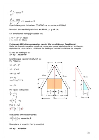 d2 A
     = 1152 x - 3
dx 2


d 2 A 1152
     =       > 0 cuando x = 12
d x2    x3
Cuando la segunda derivada es POSITIVO, se encuentra un MINIMO.

la mínima área se consigue cuando x = 12 cm. y y = 8 cm.

Las dimensiones de la pagina deben ser:

x + 6 = 12 + 6 = 18 cm
y + 4 = 8 + 4 = 12 cm.

Problema 4.42 Problemas resueltos calculo diferencial (Manuel Casabianca)
Hallar las dimensiones del rectángulo de mayor área que se puede inscribir en un triangulo
equilátero de 10 cm de lado., si la base del rectángulo coincide con la base del triangulo.

El área del rectángulo es:
A = x y ecuación 1

En el triangulo equilátero la altura h es:
Por Pitágoras
                                                                 x
  2    2     2
10 = h + 5

102 - 52 = h2

100 - 25 = h2
                                             10 cm                h            10 cm            10 cm
h2 = 75
h = 75 = 25 * 3                                                                         h
                                     y
h =5 3                                                                                      y

Por figuras semejantes:                                     x           x           x
h         y                                                                    5−                    x
   =                                                        2           2           2           5−
5           x                                                                                        2
       5−                                            5 cm                   5 cm
            2                                                                               5 cm
                                                                10 cm
(h ) ⎛ 5 - x ⎞ = 5 y
     ⎜       ⎟
     ⎝ 2⎠
Pero h = 5 3

( )      ⎛ x⎞
 5 3 ⎜5 - ⎟ = 5 y
         ⎝ 2⎠

Reduciendo términos semejantes
   ⎛ x⎞
 3 ⎜ 5 - ⎟ = y ecuación 2
   ⎝ 2⎠

Reemplazar la ecuación 2 en la ecuación1

A=xy       ecuación 1

                                                                                                     124
 