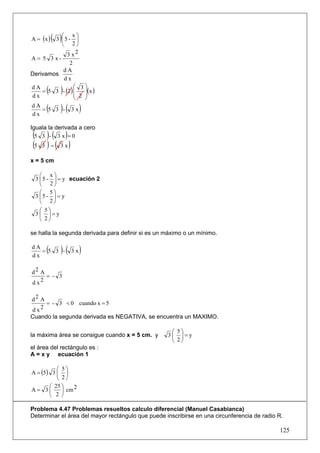 A = (x )   ( 3 )⎛ 5 - x ⎞
                ⎜       ⎟
                ⎝     2⎠
                    3x 2
A= 5 3x-
              2
          dA
Derivamos
           dx
dA
dx
      (        ) ⎛ 3⎞
    = 5 3 - (2 ) ⎜   ⎟( )
                 ⎜ 2 ⎟x
                 ⎝   ⎠
dA
dx
      (
    = 5 3 - 3x )(           )
Iguala la derivada a cero
( )( )
  5 3 - 3 x =0
(5 3 ) = ( 3 x )
x = 5 cm

   ⎛ x⎞
 3 ⎜ 5 - ⎟ = y ecuación 2
   ⎝ 2⎠
   ⎛ 5⎞
 3 ⎜5 - ⎟ = y
   ⎝ 2⎠
  ⎛ 5⎞
 3⎜ ⎟=y
  ⎝ 2⎠

se halla la segunda derivada para definir si es un máximo o un mínimo.

dA
dx
      (
   = 5 3 -     )(    3x     )
d2 A
     = - 3
d x2

d2 A
     = - 3 < 0 cuando x = 5
d x2
Cuando la segunda derivada es NEGATIVA, se encuentra un MAXIMO.

                                                    ⎛ 5⎞
la máxima área se consigue cuando x = 5 cm. y      3⎜ ⎟=y
                                                    ⎝ 2⎠
el área del rectángulo es :
A = x y ecuación 1

          ⎛ 5⎞
A = (5) 3 ⎜ ⎟
          ⎝ 2⎠
       ⎛ 25 ⎞    2
A= 3⎜       ⎟ cm
       ⎝ 2 ⎠

Problema 4.47 Problemas resueltos calculo diferencial (Manuel Casabianca)
Determinar el área del mayor rectángulo que puede inscribirse en una circunferencia de radio R.

                                                                                             125
 