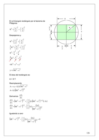 X
En el triangulo rectángulo por el teorema de
Pitágoras

                2                2                           y           R
    ⎛x⎞   ⎛ y⎞
R2 =⎜ ⎟ + ⎜ ⎟                                                2
    ⎝2⎠   ⎝ 2⎠                                                                   Y

Despejamos y                                                 y
                                                             2
                2            2
  2⎛x⎞  ⎛ y⎞
R -⎜ ⎟ =⎜ ⎟
   ⎝2⎠  ⎝ 2⎠
                    2            2                                           x
2 2      ⎛x⎞  ⎛ y⎞                                               x
  R     -⎜ ⎟ =⎜ ⎟                                                            2
2        ⎝2⎠  ⎝ 2⎠                                               2
    x2 y2
R2 -    =
    4     4
4 2 x   2
            y2
  R -     =
4     4     4

4 R 2 - x 2 = y2


y = 4R 2 - x 2

El área del rectángulo es:

A=XY

Reemplazando
A = x y = (x ) 4R 2 - x 2

            (
A = (x ) 4R 2 - x 2          )1 2
                        dA
Derivamos
                        dx
dA
dx
        (
   = 4R 2 - x 2
                12    ⎛1⎞
                         )                  (
                   + ⎜ ⎟(x ) 4R 2 - x 2 - 1 2 (- 2x )
                      ⎝2⎠
                                                         )
dA
        (
   = 4R 2 - x 2
                12 ⎛1⎞
                         )
                   - ⎜ ⎟ (x )
                                  (2x )
dx                   ⎝2⎠      4R 2 - x 2
                                         12
                                            (            )
Igualando a cero


(4R 2 - x 2 )1 2 - ⎛⎜⎝ 1 ⎞⎟⎠ (x )         (2x )         =0
                       2
                                     (4R 2 - x 2 )1 2


                                                                                     126
 