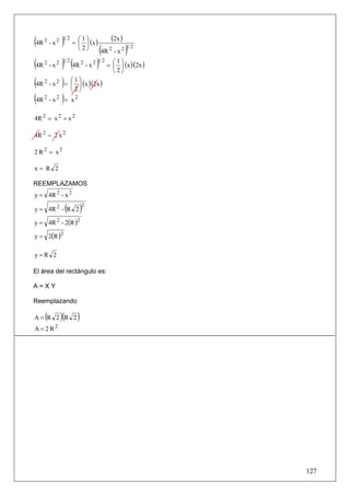 (4R 2 - x 2 )1 2 = ⎛⎜⎝ 1 ⎞⎟⎠ (x )        (2x )
                       2
                                    (4R 2 - x 2 )1 2
(4R 2 - x 2 )1 2 (4R 2 - x 2 )1 2 = ⎛⎜⎝ 1 ⎞⎟⎠ (x )(2x )
                                        2

(4R 2 - x 2 ) = ⎛⎜⎝ 1 ⎞⎟⎠ (x )(2x )
                    2
(4R - x ) = x 2
    2     2



4R 2 = x 2 + x 2

4R 2 = 2 x 2

2 R2 = x2

x= R 2

REEMPLAZAMOS
y = 4R 2 - x 2

y = 4R 2 - R 2    (       )2
y = 4R 2 - 2(R )2

y = 2(R )2

y=R 2

El área del rectángulo es:

A=XY

Reemplazando

     (
A= R 2 R 2   )(       )
A = 2R2




                                                          127
 