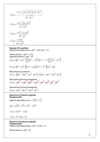 ⎛          ⎞⎛            ⎞
           - 2 x 2 + ⎜ 3 - 2x 2 ⎟ ⎜ 3 − 2 x 2 ⎟
f ' (x ) =           ⎝          ⎠⎝            ⎠
                                  3 − 2x 2


f
                2
  ' (x ) = - 2 x + 3 - 2x
                          2 (            )
                3 − 2x 2

             - 2 x 2 + 3 - 2x 2
f ' (x ) =
                     3 − 2x 2
                 3 - 4x 2
f ' (x ) =
                 3 − 2x 2

Ejemplo # 6 Leythold.
Hallar la derivada de hx) = (2x 3 – 4x2) (3x5 + x2)

Primer termino = (2x 3 – 4x2)
Segundo termino = (3x5 + x2)
             (
h ' ( x) = 2x 3 - 4x 2
                       d
                                ) dx [
                                     ](
                         3x 5 + x 2 + 3x 5 + x 2     ) dx [ 2x 3 - 4x 2 ]
                                                        d


h ' ( x) = (2x 3 - 4x 2 )[ 4 + 2 x ]+ (3x 5 + x 2 )[ 6x 2 - 8x ]
                         15x

Resolviendo el polinomio
             [                                   ] [
h ' ( x) = 30x 7 - 60x 6 + 4 x 4 - 8x 3 + 18x 7 + 6x 4 - 24x 6 - 8x 3   ]
Reduciendo términos semejantes
h ' ( x) = 30x 7 + 18x 7 - 60x 6 - 24 x 6 + 4x 4 + 6x 4 - 8x 3 - 8x 3

Reduciendo términos semejantes
h ' ( x) = 48x 7 - 84 x 6 + 10x 4 - 16x 3

Ejercicio 2.4 Calculo Leythold
Problema #19
Hallar la derivada de f(s) = 3 s 3 - s 2     (         )
                 (          )
f(s) = 3 s 3 - s 2 = 3s 3 − 3s 2

f ' (s) = 3 3s 2 − 2 3s

f ' (s) = 3 * s(3s − 2)

Ejercicio 2.4 Calculo Leythold
Problema #20
Hallar la derivada de g(x) = (2x2 + 5) (4x – 1)

Primer termino = (2x2 + 5)

                                                                            13
 